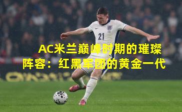 AC米兰巅峰时期的璀璨阵容：红黑军团的黄金一代